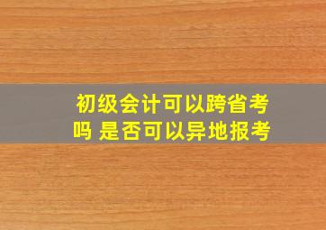 初级会计可以跨省考吗 是否可以异地报考